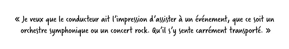 Marty Shade dit : Je veux que le conducteur ait l’impression d’assister à un événement, que ce soit un orchestre symphonique ou un concert rock. Qu’il s’y sente carrément transporté.